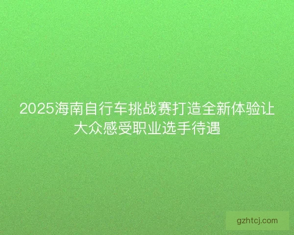 2025海南自行车挑战赛打造全新体验让大众感受职业选手待遇