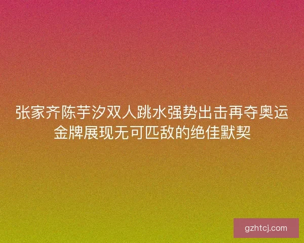 张家齐陈芋汐双人跳水强势出击再夺奥运金牌展现无可匹敌的绝佳默契