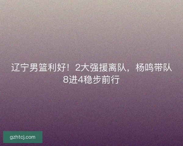 辽宁男篮利好！2大强援离队，杨鸣带队8进4稳步前行