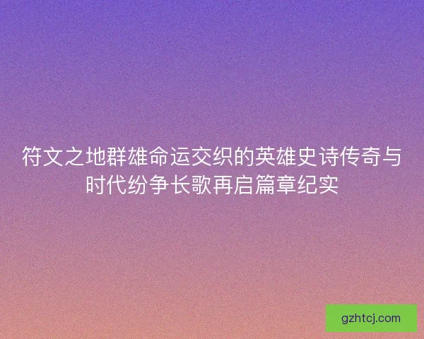 符文之地群雄命运交织的英雄史诗传奇与时代纷争长歌再启篇章纪实