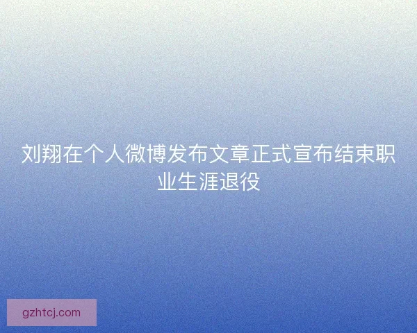 刘翔在个人微博发布文章正式宣布结束职业生涯退役