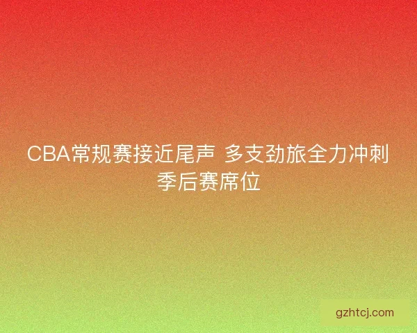 CBA常规赛接近尾声 多支劲旅全力冲刺季后赛席位