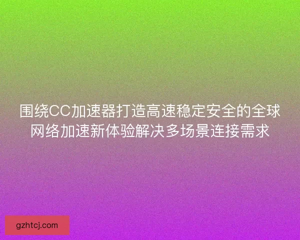 围绕CC加速器打造高速稳定安全的全球网络加速新体验解决多场景连接需求