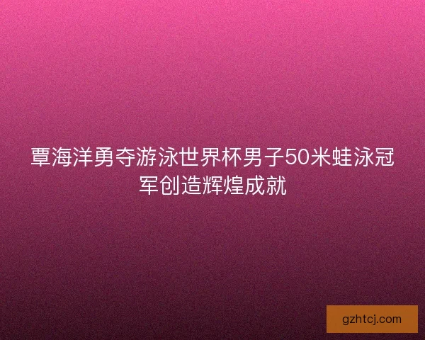 覃海洋勇夺游泳世界杯男子50米蛙泳冠军创造辉煌成就