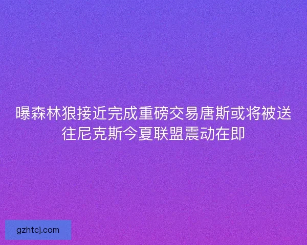 曝森林狼接近完成重磅交易唐斯或将被送往尼克斯今夏联盟震动在即